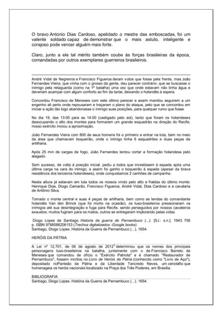 O bravo Antonio Dias Cardoso, apelidado o mestre das emboscadas, foi um
valente soldado capaz de demonstrar que o mais astuto, inteligente e
corajoso pode vencer alguém mais forte.
Claro, junto a ele tal mérito também coube às forças brasileiras da época,
comandadas por outros exemplares guerreiros brasileiros.
André Vidal de Negreiros e Francisco Figueroa deram votos que fosse pela frente, mas João
Fernandes Vieira, que vinha com o grosso da gente, deu parecer contrário: que se buscasse o
inimigo pela retaguarda (como na 1ª batalha) uma vez que onde estavam não tinha água e
deveriam acampar com algum conforto ao fim da tarde, deixando o holandês à espera.
Concordou Francisco de Meneses com este último parecer e assim mandou seguirem a um
engenho ali perto onde repousaram e traçaram o plano do ataque, pelo que se concordou em
iniciar a ação tão logo abandonasse o inimigo suas posições, para qualquer rumo que fosse.
No dia 19, das 13:00 para as 14:00 (castigado pelo sol), tanto que foram os holandeses
desocupando o alto dos montes para formarem um grande esquadrão na direção do Recife,
nosso exército iniciou a aproximação.
João Fernandes Vieira com 800 de seus homens foi o primeiro a entrar na luta, bem no meio
da área que chamavam boqueirão, onde o inimigo tinha 6 esquadrões e duas peças de
artilharia.
Após 25 min de cargas de fogo, João Fernandes tentou cortar a formação holandesa pelo
alagado.
Sem sucesso, de volta à posição inicial, pediu a todos que investissem à espada após uma
última carga na cara do inimigo, e assim foi ganho o boqueirão à espada (apesar da brava
resistência dos lanceiros holandeses), onde conquistamos 2 canhões de campanha.
Nesta altura já estavam em luta todos os nossos vindo pelo alto e fraldas do último monte:
Henrique Dias, Diogo Camarão, Francisco Figueroa, André Vidal, Dias Cardoso e a cavalaria
de Antônio Silva.
Tomado o monte central e suas 4 peças de artilharia, bem como as tendas do comandante
holandês Van den Brinck (que foi morto na ocasião), os luso-brasileiros pressionaram os
inimigos até sua desintegração e fuga para Recife, sendo perseguidos por nossos cavaleiros
exaustos; muitos fugiram para os matos, outros se entregaram implorando pelas vidas.
Diogo Lopes de Santiago. Historia da guerra de Pernambuco (...). [S.l.: s.n.], 1943. 756
p. ISBN 9788586206153 (Trechos digitalizados -Google books)
Santiago, Diogo Lopes. História da Guerra de Pernambuco (...), 1654.
HERÓIS DA PÁTRIA
A Lei nº 12.701, de 06 de agosto de 2012
3
determinou que os nomes dos principais
personagens luso-brasileiros na batalha, juntamente com o de Francisco Barreto de
Meneses que comandou de ofício o "Exército Patriota" e é chamado "Restaurador de
Pernambuco", fossem incritos no Livro de Heróis da Pátria (conhecido como "Livro de Aço"),
depositado noPanteão da Pátria e da Liberdade Tancredo Neves, um cenotáfio que
homenageia os heróis nacionais localizado na Praça dos Três Poderes, em Brasília.
BIBLIOGRAFIA
Santiago, Diogo Lopes. História da Guerra de Pernambuco (...), 1654.
 