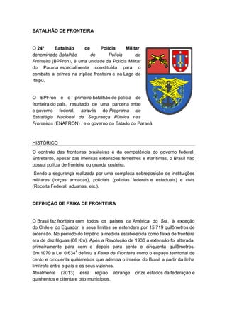 BATALHÃO DE FRONTEIRA
O 24º Batalhão de Polícia Militar,
denominado Batalhão de Polícia de
Fronteira (BPFron), é uma unidade da Polícia Militar
do Paraná especialmente constituída para o
combate a crimes na tríplice fronteira e no Lago de
Itaipu.
O BPFron é o primeiro batalhão de polícia de
fronteira do país, resultado de uma parceria entre
o governo federal, através do Programa de
Estratégia Nacional de Segurança Pública nas
Fronteiras (ENAFRON) , e o governo do Estado do Paraná.
HISTÓRICO
O controle das fronteiras brasileiras é da competência do governo federal.
Entretanto, apesar das imensas extensões terrestres e marítimas, o Brasil não
possui polícia de fronteira ou guarda costeira.
Sendo a segurança realizada por uma complexa sobreposição de instituições
militares (forças armadas), policiais (polícias federais e estaduais) e civis
(Receita Federal, aduanas, etc.).
DEFINIÇÃO DE FAIXA DE FRONTEIRA
O Brasil faz fronteira com todos os países da América do Sul, à exceção
do Chile e do Equador, e seus limites se estendem por 15.719 quilômetros de
extensão. No período do Império a medida estabelecida como faixa de fronteira
era de dez léguas (66 Km). Após a Revolução de 1930 a extensão foi alterada,
primeiramente para cem e depois para cento e cinquenta quilômetros.
Em 1979 a Lei 6.6344
definiu a Faixa de Fronteira como o espaço territorial de
cento e cinquenta quilômetros que adentra o interior do Brasil a partir da linha
limítrofe entre o país e os seus vizinhos.
Atualmente (2013) essa região abrange onze estados da federação e
quinhentos e oitenta e oito municípios.
 