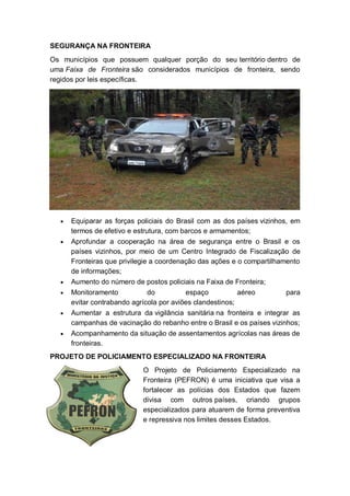 SEGURANÇA NA FRONTEIRA
Os municípios que possuem qualquer porção do seu território dentro de
uma Faixa de Fronteira são considerados municípios de fronteira, sendo
regidos por leis específicas.
Equiparar as forças policiais do Brasil com as dos países vizinhos, em
termos de efetivo e estrutura, com barcos e armamentos;
Aprofundar a cooperação na área de segurança entre o Brasil e os
países vizinhos, por meio de um Centro Integrado de Fiscalização de
Fronteiras que privilegie a coordenação das ações e o compartilhamento
de informações;
Aumento do número de postos policiais na Faixa de Fronteira;
Monitoramento do espaço aéreo para
evitar contrabando agrícola por aviões clandestinos;
Aumentar a estrutura da vigilância sanitária na fronteira e integrar as
campanhas de vacinação do rebanho entre o Brasil e os países vizinhos;
Acompanhamento da situação de assentamentos agrícolas nas áreas de
fronteiras.
PROJETO DE POLICIAMENTO ESPECIALIZADO NA FRONTEIRA
O Projeto de Policiamento Especializado na
Fronteira (PEFRON) é uma iniciativa que visa a
fortalecer as polícias dos Estados que fazem
divisa com outros países, criando grupos
especializados para atuarem de forma preventiva
e repressiva nos limites desses Estados.
 
