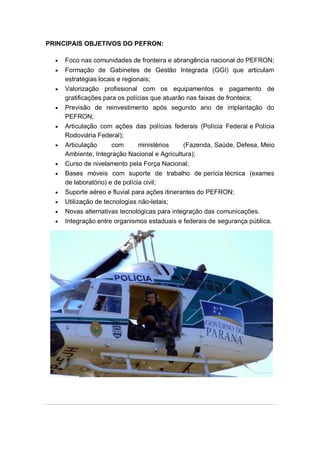 PRINCIPAIS OBJETIVOS DO PEFRON:
Foco nas comunidades de fronteira e abrangência nacional do PEFRON;
Formação de Gabinetes de Gestão Integrada (GGI) que articulam
estratégias locais e regionais;
Valorização profissional com os equipamentos e pagamento de
gratificações para os polícias que atuarão nas faixas de fronteira;
Previsão de reinvestimento após segundo ano de implantação do
PEFRON;
Articulação com ações das polícias federais (Polícia Federal e Polícia
Rodoviária Federal);
Articulação com ministérios (Fazenda, Saúde, Defesa, Meio
Ambiente, Integração Nacional e Agricultura);
Curso de nivelamento pela Força Nacional;
Bases móveis com suporte de trabalho de perícia técnica (exames
de laboratório) e de polícia civil;
Suporte aéreo e fluvial para ações itinerantes do PEFRON;
Utilização de tecnologias não-letais;
Novas alternativas tecnológicas para integração das comunicações.
Integração entre organismos estaduais e federais de segurança pública.
 
