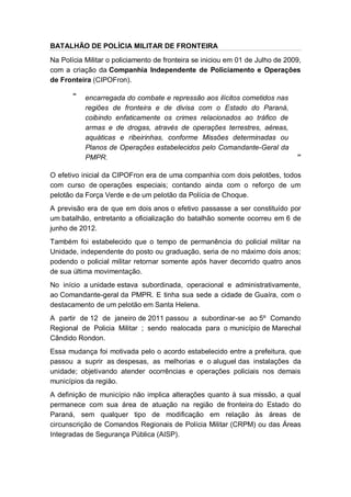 BATALHÃO DE POLÍCIA MILITAR DE FRONTEIRA
Na Polícia Militar o policiamento de fronteira se iniciou em 01 de Julho de 2009,
com a criação da Companhia Independente de Policiamento e Operações
de Fronteira (CIPOFron).
“ encarregada do combate e repressão aos ilícitos cometidos nas
regiões de fronteira e de divisa com o Estado do Paraná,
coibindo enfaticamente os crimes relacionados ao tráfico de
armas e de drogas, através de operações terrestres, aéreas,
aquáticas e ribeirinhas, conforme Missões determinadas ou
Planos de Operações estabelecidos pelo Comandante-Geral da
PMPR. ”
O efetivo inicial da CIPOFron era de uma companhia com dois pelotões, todos
com curso de operações especiais; contando ainda com o reforço de um
pelotão da Força Verde e de um pelotão da Polícia de Choque.
A previsão era de que em dois anos o efetivo passasse a ser constituído por
um batalhão, entretanto a oficialização do batalhão somente ocorreu em 6 de
junho de 2012.
Também foi estabelecido que o tempo de permanência do policial militar na
Unidade, independente do posto ou graduação, seria de no máximo dois anos;
podendo o policial militar retornar somente após haver decorrido quatro anos
de sua última movimentação.
No início a unidade estava subordinada, operacional e administrativamente,
ao Comandante-geral da PMPR. E tinha sua sede a cidade de Guaíra, com o
destacamento de um pelotão em Santa Helena.
A partir de 12 de janeiro de 2011 passou a subordinar-se ao 5º Comando
Regional de Policia Militar ; sendo realocada para o município de Marechal
Cândido Rondon.
Essa mudança foi motivada pelo o acordo estabelecido entre a prefeitura, que
passou a suprir as despesas, as melhorias e o aluguel das instalações da
unidade; objetivando atender ocorrências e operações policiais nos demais
municípios da região.
A definição de município não implica alterações quanto à sua missão, a qual
permanece com sua área de atuação na região de fronteira do Estado do
Paraná, sem qualquer tipo de modificação em relação às áreas de
circunscrição de Comandos Regionais de Polícia Militar (CRPM) ou das Áreas
Integradas de Segurança Pública (AISP).
 