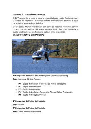 JURISDIÇÃO E MISSÃO DO BPFRON
O BPFron atende a cento e trinta e nove cidades da região fronteiriça, com
2.372,896 mil habitantes. A principal missão do Batalhão de Fronteira é estar
capacitado a atuar no Lago de Itaipu.
O lago possui 170 km de extensão, com cerca de trezentos locais que servem
como portos clandestinos. Há ainda sessenta ilhas, das quais quarenta e
quatro são brasileiras, que facilitam a ação do crime organizado.
DESDOBRAMENTO OPERACIONAL
1ª Companhia de Polícia de Fronteira[editar | editar código-fonte]
Sede: Marechal Cândido Rondon.
P/1 - Seção de Pessoal - Subseção de Justiça e Disciplina
P/2 - Seção de Informações
P/3 - Seção de Operações
P/4 - Seção de Logística - Tesouraria, Almoxarifado e Transportes
P/5 - Seção de Relações Públicas
2ª Companhia de Polícia de Fronteira
Sede: Guaíra.
3ª Companhia de Polícia de Fronteira
Sede: Santo Antônio do Sudoeste.
 