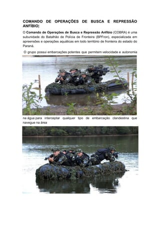 COMANDO DE OPERAÇÕES DE BUSCA E REPRESSÃO
ANFÍBIO]
O Comando de Operações de Busca e Repressão Anfíbio (COBRA) é uma
subunidade do Batalhão de Polícia de Fronteira (BPFron), especializada em
apreensões e operações aquáticas em todo território de fronteira do estado do
Paraná.
O grupo possui embarcações potentes que permitem velocidade e autonomia
na água para interceptar qualquer tipo de embarcação clandestina que
navegue na área
 