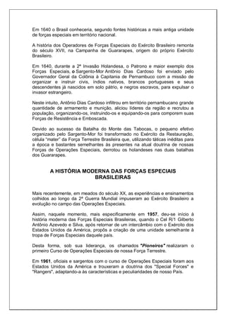 Em 1640 o Brasil conheceria, segundo fontes históricas a mais antiga unidade
de forças especiais em território nacional.
A história dos Operadores de Forças Especiais do Exército Brasileiro remonta
do século XVII, na Campanha de Guararapes, origem do próprio Exército
Brasileiro.
Em 1640, durante a 2ª Invasão Holandesa, o Patrono e maior exemplo dos
Forças Especiais, o Sargento-Mor Antônio Dias Cardoso foi enviado pelo
Governador Geral da Colônia à Capitania de Pernambuco com a missão de
organizar e instruir civis, índios nativos, brancos portugueses e seus
descendentes já nascidos em solo pátrio, e negros escravos, para expulsar o
invasor estrangeiro.
Neste intuito, Antônio Dias Cardoso infiltrou em território pernambucano grande
quantidade de armamento e munição, aliciou líderes da região e recrutou a
população, organizando-os, instruindo-os e equipando-os para comporem suas
Forças de Resistência e Emboscada.
Devido ao sucesso da Batalha do Monte das Tabocas, o pequeno efetivo
organizado pelo Sargento-Mor foi transformado no Exército da Restauração,
célula ―mater‖ da Força Terrestre Brasileira que, utilizando táticas inéditas para
a época e bastantes semelhantes às presentes na atual doutrina de nossas
Forças de Operações Especiais, derrotou os holandeses nas duas batalhas
dos Guararapes.
A HISTÓRIA MODERNA DAS FORÇAS ESPECIAIS
BRASILEIRAS
Mais recentemente, em meados do século XX, as experiências e ensinamentos
colhidos ao longo da 2ª Guerra Mundial impuseram ao Exército Brasileiro a
evolução no campo das Operações Especiais.
Assim, naquele momento, mais especificamente em 1957, deu-se início à
história moderna das Forças Especiais Brasileiras, quando o Cel R/1 Gilberto
Antônio Azevedo e Silva, após retornar de um intercâmbio com o Exército dos
Estados Unidos da América, propôs a criação de uma unidade semelhante à
tropa de Forças Especiais daquele país.
Desta forma, sob sua liderança, os chamados "Pioneiros" realizaram o
primeiro Curso de Operações Especiais de nossa Força Terrestre.
Em 1961, oficiais e sargentos com o curso de Operações Especiais foram aos
Estados Unidos da América e trouxeram a doutrina dos "Special Forces" e
"Rangers", adaptando-a às características e peculiaridades de nosso País.
 