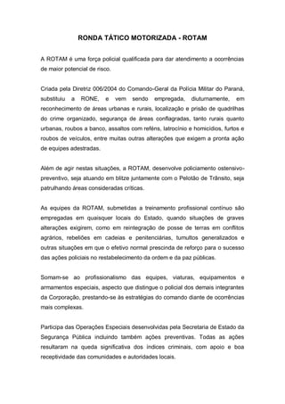RONDA TÁTICO MOTORIZADA - ROTAM
A ROTAM é uma força policial qualificada para dar atendimento a ocorrências
de maior potencial de risco.
Criada pela Diretriz 006/2004 do Comando-Geral da Polícia Militar do Paraná,
substituiu a RONE, e vem sendo empregada, diuturnamente, em
reconhecimento de áreas urbanas e rurais, localização e prisão de quadrilhas
do crime organizado, segurança de áreas conflagradas, tanto rurais quanto
urbanas, roubos a banco, assaltos com reféns, latrocínio e homicídios, furtos e
roubos de veículos, entre muitas outras alterações que exigem a pronta ação
de equipes adestradas.
Além de agir nestas situações, a ROTAM, desenvolve policiamento ostensivo-
preventivo, seja atuando em blitze juntamente com o Pelotão de Trânsito, seja
patrulhando áreas consideradas críticas.
As equipes da ROTAM, submetidas a treinamento profissional contínuo são
empregadas em quaisquer locais do Estado, quando situações de graves
alterações exigirem, como em reintegração de posse de terras em conflitos
agrários, rebeliões em cadeias e penitenciárias, tumultos generalizados e
outras situações em que o efetivo normal prescinda de reforço para o sucesso
das ações policiais no restabelecimento da ordem e da paz públicas.
Somam-se ao profissionalismo das equipes, viaturas, equipamentos e
armamentos especiais, aspecto que distingue o policial dos demais integrantes
da Corporação, prestando-se às estratégias do comando diante de ocorrências
mais complexas.
Participa das Operações Especiais desenvolvidas pela Secretaria de Estado da
Segurança Pública incluindo também ações preventivas. Todas as ações
resultaram na queda significativa dos índices criminais, com apoio e boa
receptividade das comunidades e autoridades locais.
 