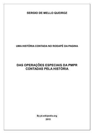 SERGIO DE MELLO QUEIROZ
UMA HISTÓRIA CONTADA NO RODAPÉ DA PAGINA
DAS OPERAÇÕES ESPECIAIS DA PMPR
CONTADAS PELA HISTÓRIA
By pt.wikipedia.org
2015
 