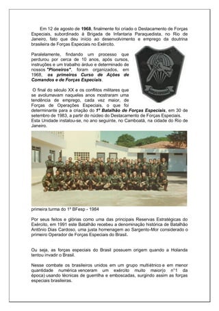 Em 12 de agosto de 1968, finalmente foi criado o Destacamento de Forças
Especiais, subordinado à Brigada de Infantaria Paraquedista, no Rio de
Janeiro, fato que deu início ao desenvolvimento e emprego da doutrina
brasileira de Forças Especiais no Exército.
Paralelamente, findando um processo que
perdurou por cerca de 10 anos, após cursos,
instruções e um trabalho árduo e determinado de
nossos "Pioneiros", foram organizados, em
1968, os primeiros Curso de Ações de
Comandos e de Forças Especiais.
O final do século XX e os conflitos militares que
se avolumavam naqueles anos mostraram uma
tendência de emprego, cada vez maior, de
Forças de Operações Especiais, o que foi
determinante para a criação do 1º Batalhão de Forças Especiais, em 30 de
setembro de 1983, a partir do núcleo do Destacamento de Forças Especiais.
Esta Unidade instalou-se, no ano seguinte, no Camboatá, na cidade do Rio de
Janeiro.
primeira turma do 1º BFesp - 1984
Por seus feitos e glórias como uma das principais Reservas Estratégicas do
Exército, em 1991 este Batalhão recebeu a denominação histórica de Batalhão
Antônio Dias Cardoso, uma justa homenagem ao Sargento-Mor considerado o
primeiro Operador de Forças Especiais do Brasil.
Ou seja, as forças especiais do Brasil possuem origem quando a Holanda
tentou invadir o Brasil.
Nesse combate os brasileiros unidos em um grupo multiétnico e em menor
quantidade numérica venceram um exército muito maior(o n°1 da
época) usando técnicas de guerrilha e emboscadas, surgindo assim as forças
especiais brasileiras.
 
