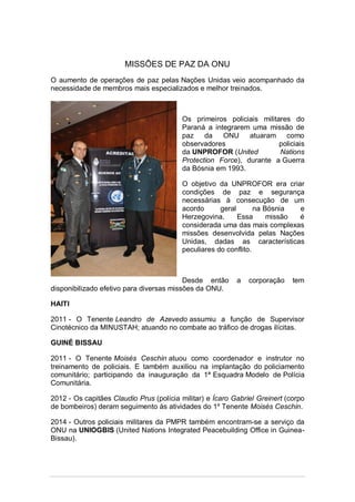 MISSÕES DE PAZ DA ONU
O aumento de operações de paz pelas Nações Unidas veio acompanhado da
necessidade de membros mais especializados e melhor treinados.
Os primeiros policiais militares do
Paraná a integrarem uma missão de
paz da ONU atuaram como
observadores policiais
da UNPROFOR (United Nations
Protection Force), durante a Guerra
da Bósnia em 1993.
O objetivo da UNPROFOR era criar
condições de paz e segurança
necessárias à consecução de um
acordo geral na Bósnia e
Herzegovina. Essa missão é
considerada uma das mais complexas
missões desenvolvida pelas Nações
Unidas, dadas as características
peculiares do conflito.
Desde então a corporação tem
disponibilizado efetivo para diversas missões da ONU.
HAITI
2011 - O Tenente Leandro de Azevedo assumiu a função de Supervisor
Cinotécnico da MINUSTAH; atuando no combate ao tráfico de drogas ilícitas.
GUINÉ BISSAU
2011 - O Tenente Moisés Ceschin atuou como coordenador e instrutor no
treinamento de policiais. E também auxiliou na implantação do policiamento
comunitário; participando da inauguração da 1ª Esquadra Modelo de Polícia
Comunitária.
2012 - Os capitães Claudio Prus (polícia militar) e Ícaro Gabriel Greinert (corpo
de bombeiros) deram seguimento às atividades do 1º Tenente Moisés Ceschin.
2014 - Outros policiais militares da PMPR também encontram-se a serviço da
ONU na UNIOGBIS (United Nations Integrated Peacebuilding Office in Guinea-
Bissau).
 