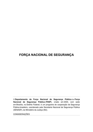 FORÇA NACIONAL DE SEGURANÇA
O Departamento da Força Nacional de Segurança Pública ou Força
Nacional de Segurança Pública (FNSP), criado em 2004, com sede
em Brasília, no Distrito Federal, é um programa de cooperação de Segurança
Pública brasileiro, coordenado pela Secretaria Nacional de Segurança Pública
(SENASP), do Ministério da Justiça (MJ).
CONSIDERAÇÕES
 