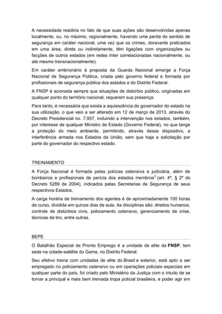 A necessidade residiria no fato de que suas ações são desenvolvidas apenas
localmente, ou, no máximo, regionalmente, havendo uma perda do sentido de
segurança em caráter nacional, uma vez que os crimes, doravante praticados
em uma área, direta ou indiretamente, têm ligações com organizações ou
facções de outros estados (em redes Inter correlacionadas nacionalmente, ou
até mesmo transnacionalmente).
Em caráter embrionário à proposta da Guarda Nacional emerge a Força
Nacional de Segurança Pública, criada pelo governo federal e formada por
profissionais de segurança pública dos estados e do Distrito Federal.
A FNSP é acionada sempre que situações de distúrbio público, originadas em
qualquer ponto do território nacional, requerem sua presença.
Para tanto, é necessária que exista a aquiescência do governador do estado na
sua utilização, o que veio a ser alterado em 12 de março de 2013, através do
Decreto Presidencial no. 7.957, incluindo a intervenção nos estados, também,
por interesse de qualquer Ministro de Estado (Governo Federal), no que tange
a proteção do meio ambiente, permitindo, através desse dispositivo, a
interferência armada nos Estados da União, sem que haja a solicitação por
parte do governador do respectivo estado.
TREINAMENTO
A Força Nacional é formada pelas polícias ostensiva e judiciária, além de
bombeiros e profissionais de perícia dos estados membros2
(art. 4º, § 2º do
Decreto 5289 de 2004), indicados pelas Secretarias de Segurança de seus
respectivos Estados.
A carga horária de treinamento dos agentes é de aproximadamente 100 horas
de curso, dividida em quinze dias de aula. As disciplinas são: direitos humanos,
controle de distúrbios civis, policiamento ostensivo, gerenciamento de crise,
técnicas de tiro, entre outras.
BEPE
O Batalhão Especial de Pronto Emprego é a unidade de elite da FNSP, tem
sede na cidade-satélite do Gama, no Distrito Federal.
Seu efetivo treina com unidades de elite do Brasil e exterior, está apto a ser
empregado no policiamento ostensivo ou em operações policiais especiais em
qualquer parte do país, foi criado pelo Ministério da Justiça com o intuito de se
tornar a principal e mais bem treinada tropa policial brasileira, e poder agir em
 