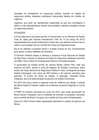 situações de emergência na segurança pública, quando os órgãos de
segurança pública estaduais solicitarem intervenção federal em caráter de
urgência.
Urgência, que pode ser rapidamente respondida, já que seu contingente é
efetivo e não desmobilizável, ficando de prontidão a atender situações críticas
na segurança pública.
ATUAÇÕES
A Força Nacional é acionada quando um Governador ou um Ministro de Estado
(vide alt. dada pelo Decreto Presidencial 7.957 de 12 de março de 2013)
requisita/determina auxílio federal para conter atos que atentam contra a lei e a
ordem e que perigam sair do controle das forças de segurança locais.
Ela já foi utilizada no Espírito Santo e no Mato Grosso do Sul, primariamente
para ajudar a conter rebeliões em presídios.
O Governo Federal chegou a oferecer a presença Força Nacional ao Estado
de São Paulo, durante os ataques às forças de segurança estaduais ocorridos
em 2006, mas a oferta foi recusada pelo Governo do Estado paulista.
O governador do Estado do Rio de Janeiro, Sérgio Cabral Filho, logo que
assumiu em 2007, devido a onda de ataques de facções criminosas, pediu
auxílio da Força Nacional de Segurança Pública.O maior contingente da tropa
federal empregado, com cerca de 500 homens e 52 viaturas enviados para
patrulhar 19 pontos de divisa do estado. A operação, chamada Divisa
Integrada, atua sob determinação do governo do Estado fluminense.
Em 2013 ela atuou contra a segunda onda de violência que atingiu o estado
de Santa Catarina.Também usada nos confrontos de terras indígenas no sul da
Bahia.
A FNSP foi também acionada em Junho de 2013, pelo então governador de
Minas Gerais, Anastasia, com a finalidade de controlar os protestos marcados
para a partida de Brasil e Uruguai, por ocasião da Copa das Confederações.
Cerca de 1500 homens desta organização atenderam o pedido do governo de
Minas.
 