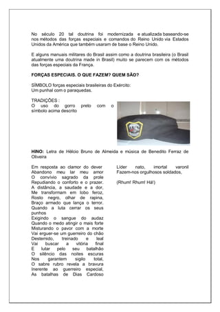 No século 20 tal doutrina foi modernizada e atualizada baseando-se
nos métodos das forças especiais e comandos do Reino Unido via Estados
Unidos da América que também usaram de base o Reino Unido.
E alguns manuais militares do Brasil assim como a doutrina brasileira (o Brasil
atualmente uma doutrina made in Brasil) muito se parecem com os métodos
das forças especiais da França.
FORÇAS ESPECIAIS. O QUE FAZEM? QUEM SÃO?
SÍMBOLO forças especiais brasileiras do Exército:
Um punhal com o paraquedas.
TRADIÇÕES :
O uso do gorro preto com o
símbolo acima descrito
HINO: Letra de Hélcio Bruno de Almeida e música de Benedito Ferraz de
Oliveira
Em resposta ao clamor do dever
Abandono meu lar meu amor
O convívio sagrado da prole
Repudiando o conforto e o prazer.
A distância, a saudade e a dor,
Me transformam em lobo feroz,
Rosto negro, olhar de rapina,
Braço armado que lança o terror.
Quando a luta cerrar os seus
punhos
Exigindo o sangue do audaz
Quando o medo atingir o mais forte
Misturando o pavor com a morte
Vai erguer-se um guerreiro do chão
Destemido, treinado e leal
Vai buscar a vitória final
E lutar pelo seu batalhão
O silêncio das noites escuras
Nos garantem sigilo total,
O sabre rubro revela a bravura
Inerente ao guerreiro especial,
As batalhas de Dias Cardoso
Líder nato, imortal varonil
Fazem-nos orgulhosos soldados,
(Rhum! Rhum! Há!)
 