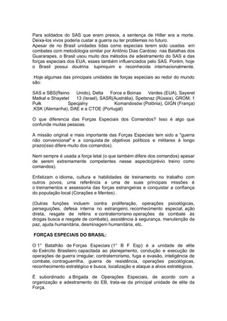 Para soldados do SAS que eram presos, a sentença de Hitler era a morte.
Deixa-los vivos poderia custar a guerra ou ter problemas no futuro.
Apesar de no Brasil unidades tidas como especiais terem sido usadas em
combates com metodologia similar por Antônio Dias Cardoso nas Batalhas dos
Guararapes, o Brasil usou muito dos métodos de adestramento do SAS e das
forças especiais dos EUA, esses também influenciados pelo SAS. Porém, hoje
o Brasil possui doutrina tupiniquim e reconhecida internacionalmente.
Hoje algumas das principais unidades de forças especiais ao redor do mundo
são:
SAS e SBS(Reino Unido), Delta Force e Boinas Verdes (EUA), Sayeret
Matkal e Shayetet 13 (Israel), SASR(Austrália), Spetsnaz (Rússia), GROM, 1
Pułk Specjalny Komandosów (Polônia), GIGN (França)
,KSK (Alemanha), DAE e a CTOE (Portugal)
O que diferencia das Forças Especiais dos Comandos? Isso é algo que
confunde muitas pessoas.
A missão original e mais importante das Forças Especiais tem sido a "guerra
não convencional" e a conquista de objetivos políticos e militares à longo
prazo(isso difere muito dos comandos).
Nem sempre é usada a força letal (o que também difere dos comandos) apesar
de serem extremamente competentes nesse aspecto(prévio treino como
comandos).
Enfatizam o idioma, cultura e habilidades de treinamento no trabalho com
outros povos, uma referência a uma de suas principais missões é
o treinamentos e assessoria das forças estrangeiras e conquistar a confiança
do população local (Corações e Mentes) .
(Outras funções incluem contra proliferação, operações psicológicas,
perseguições, defesa interna no estrangeiro, reconhecimento especial, ação
direta, resgate de reféns e contraterrorismo operações de combate às
drogas busca e resgate de combate), assistência à segurança, manutenção da
paz, ajuda humanitária, desminagem humanitária, etc.
FORÇAS ESPECIAIS DO BRASIL:
O 1° Batalhão de Forças Especiais (1° B F Esp) é a unidade de elite
do Exército Brasileiro capacitada ao planejamento, condução e execução de
operações de guerra irregular, contraterrorismo, fuga e evasão, inteligência de
combate, contraguerrilha, guerra de resistência, operações psicológicas,
reconhecimento estratégico e busca, localização e ataque a alvos estratégicos.
É subordinado a Brigada de Operações Especiais, de acordo com a
organização e adestramento do EB, trata-se da principal unidade de elite da
Força.
 