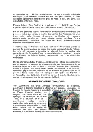 As operações do 1º BFEsp caracterizam-se por sua acentuada mobilidade
estratégica. Seu emprego costuma requerer alto grau de sigilo, e suas
operações apresentam considerável grau de risco, já que, em geral, são
executadas em território hostil.
Patrono: Antonio Dias Cardoso é o patrono do 1º Batalhão de Forças
Especiais, que também é conhecido como Batalhão Antonio Dias Cardoso.
Foi um dos principais líderes da Insurreição Pernambucana e comandou um
pequeno efetivo que venceu a batalha dos Montes das Tabocascontra uma
tropa muito maior liderada diretamente por Maurício de Nassau e
posteriormente também em menor número venceu em Casa Forte a
tropa neerlandesa comandada pelo coronel Van Hans, comandante-Geral
holandês no Nordeste do Brasil.
Também participou ativamente nas duas batalhas dos Guararapes quando na
primeira foi subcomandante do maior dos quatro terços do Exército Patriota,
tendo-lhe sido passada a investida da principal frente de batalha pelo
comandante João Fernandes Vieira, na segunda batalha comandou a chamada
Tropa Especial do Exército Patriota, desbaratando toda a ala direita dos
holandeses.
Devido a ter comandado a Tropa Especial do Exército Patriota e principalmente
por ter operado no passado da mesma maneira que fazem atualmente as
tropas de forças especiais, combatendo em menor número, sem posição fixa,
usando a surpresa como elemento de combate, utilizando-se de emboscadas,
recrutando população local, treinando-as em técnicas irregulares como as de
guerrilha, dentre outras coisas, foi homenageado como patrono do 1º Batalhão
de Forças Especiais do Exército Brasileiro e por isso é reconhecido atualmente
como o primeiro operador de forças especiais do Brasil.
ATIVIDADES MODERNAS CONHECIDAS
1991- Guerrilheiros das Forças Armadas Revolucionárias da Colômbia,
adentraram o território brasileiro e atacaram um pequeno contingente de
fronteira do Exército Brasileiro, a resposta foi imediata, e o até então Batalhão
de Forças Especiais realizou em
conjunto com outras unidades, uma
operação de retaliação, a Operação
Traíra, e o resultado foi o de 12
guerrilheiros mortos, inúmeros
capturados, maior parte do armamento
e equipamento recuperados, e desde
então, nunca mais se soube de
invasões das FARC em território
brasileiro, e muito menos de ataques a militares brasileiros.
 