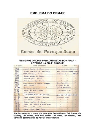 EMBLEMA DO CPMAR
PRIMEIROS OFICIAIS PARAQUEDISTAS DO CPMAR –
LOTADOS NA CIA P CHOQUE
NA lista constam o nome dos principais Comandantes, Cel Pontes, Cel
Guaracy, Cel FADEL, além dos oficiais Ten leitão, Ten Queiroz, Ten
Sarmento comandantes de Pelotão em seu tempo.
 