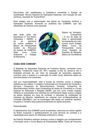 Para Cabos não estabilizados e Soldados é ministrado o Estágio de
Qualificação Técnico Especial de Operações Especiais, com duração de seis
semanas, chamado de "Comanfinho".
Esse estágio visa a padronização das Ações de Comandos Anfíbios e
Operações Especiais, formando os auxiliares dos COMANF, que são
adestrados de maneira muito parecida.
Depois de formados,
eles farão parte das Companhias
Operativas (1º Cia Recon / 2º Cia de Ação de
Comandos / GERR), e terão a oportunidade
de se aprimorar tecnicamente por meio
de outros estágios e cursos, como: Estágio
Básico de Paraquedista Militar; Curso de
Auxiliar de Precursor Paraquedista; Curso
de Auxiliar de DOMPSA; Curso Expedito de
Salto Livre; Curso Expedito de Mergulho
Autônomo e Estágio Básico de Combatente
de Montanha.
CASA DOS COMANF:
O Batalhão de Operações Especiais de Fuzileiros Navais, conhecido como
Batalhão Tonelero,foi criado em 1971, baseado no Rio de Janeiro e tem a
finalidade principal de, por meio da execução de operações especiais,
contribuir para o preparo e a execução do poder naval, efetuando ações de
reconhecimento e de comandos.
Sob sua responsabilidade, está a função de ministrar cursos e estágios
voltados ao seu efetivo. A unidade é estruturada em Companhia de Comando e
Serviços, Companhia de Reconhecimento Terrestre, Companhia de
Reconhecimento Anfíbio, duas Companhias de Ações de Comandos e o Grupo
Especial de Retomada e Resgate (GERR, que tem como missão resgatar
militares ou autoridades civis mantidos em confinamento ilegal, busca e resgate
de pilotos abatidos em zona de combate, e retomada de instalações de
interesse da Marinha, trabalhando em conjunto com os Mergulhadores de
Combate (GRUMEC), que se encarregam das ações em ambiente aquático,
enquanto o Tonelero atua predominantemente em ações terrestres.
Especialização;
O adestramento dos COMANF prevê anualmente, exercícios em várias regiões
do Brasil, buscando o aperfeiçoamento de suas técnicas de combate e a
capacitação para operar em diferentes ambientes e climas.
No Exército Brasileiro realizam diversos cursos e estágios que complementam
a formação como o Curso Básico de Paraquedista Militar, Curso de Precursor
 