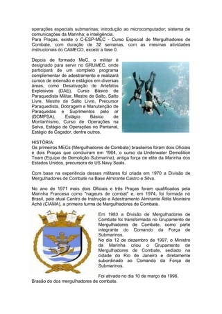 operações especiais submarinas; introdução ao microcomputador; sistema de
comunicações da Marinha; e inteligência.
Para Praças, existe o C-ESP-MEC - Curso Especial de Mergulhadores de
Combate, com duração de 32 semanas, com as mesmas atividades
instrucionais do CAMECO, exceto a fase 0.
Depois de formado MeC, o militar é
designado para servir no GRUMEC, onde
participará de um completo programa
complementar de adestramento e realizará
cursos de extensão e estágios em diversas
áreas, como Desativação de Artefatos
Explosivos (DAE), Curso Básico de
Paraquedista Militar, Mestre de Salto, Salto
Livre, Mestre de Salto Livre, Precursor
Paraquedista, Dobragem e Manutenção de
Paraquedas e Suprimentos pelo ar
(DOMPSA), Estágio Básico de
Montanhismo, Curso de Operações na
Selva, Estágio de Operações no Pantanal,
Estágio de Caçador, dentre outros.
HISTÓRIA:
Os primeiros MECs (Mergulhadores de Combate) brasileiros foram dois Oficiais
e dois Praças que concluíram em 1964, o curso da Underwater Demolition
Team (Equipe de Demolição Submarina), antiga força de elite da Marinha dos
Estados Unidos, precursora do US Navy Seals.
Com base na experiência desses militares foi criada em 1970 a Divisão de
Mergulhadores de Combate na Base Almirante Castro e Silva.
No ano de 1971 mais dois Oficiais e três Praças foram qualificados pela
Marinha Francesa como "nageurs de combat" e, em 1974, foi formada no
Brasil, pelo atual Centro de Instrução e Adestramento Almirante Áttila Monteiro
Aché (CIAMA), a primeira turma de Mergulhadores de Combate.
Em 1983 a Divisão de Mergulhadores de
Combate foi transformada no Grupamento de
Mergulhadores de Combate, como parte
integrante do Comando da Força de
Submarinos.
No dia 12 de dezembro de 1997, o Ministro
da Marinha criou o Grupamento de
Mergulhadores de Combate, sediado na
cidade do Rio de Janeiro e diretamente
subordinado ao Comando da Força de
Submarinos.
Foi ativado no dia 10 de março de 1998.
Brasão do dos mergulhadores de combate.
 