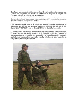 Os oficiais (via Academia Militar das Agulhas Negras), subtenentes e sargentos
(Escola de Sargentos das Armas) de carreira que integram as frações da
unidade possuem o Curso de Forças Especiais.
Como pré-requisitos desse curso, o aluno deve possuir o curso de Comandos e
o curso básico de paraquedismo militar.
Com 25 semanas de duração, é ministrado apenas à oficiais, subtenentes e
sargentos de carreira do Exército Brasileiro, concludentes do Curso de
Comandos (COSAC), Guerra na Selva (CIGS) e do Curso Paraquedista.
O curso habilita os militares a integrarem um Destacamento Operacional de
Forças Especiais, fração de emprego do 1º Batalhão de Forças Especiais e
consequentemente a realizarem operações de reconhecimento especial,
contraterrorismo, resgates, subversão, evasão, sabotagens, contraguerrilha e
de guerrilha contra forças regulares.
 