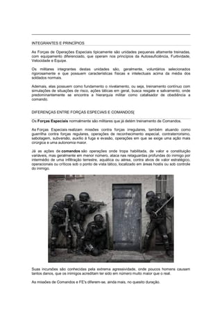 INTEGRANTES E PRINCÍPIOS
As Forças de Operações Especiais tipicamente são unidades pequenas altamente treinadas,
com equipamento diferenciado, que operam nos princípios da Autossuficiência, Furtividade,
Velocidade e Equipe.
Os militares integrantes destas unidades são, geralmente, voluntários selecionados
rigorosamente e que possuem características físicas e intelectuais acima da média dos
soldados normais.
Ademais, elas possuem como fundamento o nivelamento, ou seja, treinamento contínuo com
simulações de situações de risco, ações táticas em geral, busca resgate e salvamento, onde
predominantemente se encontra a hierarquia militar como catalisador de obediência a
comando.
DIFERENÇAS ENTRE FORÇAS ESPECIAIS E COMANDOS[
Os Forças Especiais normalmente são militares que já detém treinamento de Comandos.
As Forças Especiais realizam missões contra forças irregulares, também atuando como
guerrilha contra forças regulares, operações de reconhecimento especial, contraterrorismo,
sabotagem, subversão, auxílio à fuga e evasão, operações em que se exige uma ação mais
cirúrgica e uma autonomia maior.
Já as ações de comandos são operações onde tropa habilitada, de valor e constituição
variáveis, mas geralmente em menor número, ataca nas retaguardas profundas do inimigo por
intermédio de uma infiltração terrestre, aquática ou aérea, contra alvos de valor estratégico,
operacionais ou críticos sob o ponto de vista tático, localizado em áreas hostis ou sob controle
do inimigo.
Suas incursões são conhecidas pela extrema agressividade, onde poucos homens causam
tantos danos, que os inimigos acreditam ter sido em número muito maior que o real.
As missões de Comandos e FE's diferem-se, ainda mais, no quesito duração.
 