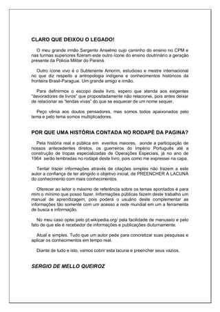 CLARO QUE DEIXOU O LEGADO!
O meu grande irmão Sargento Anselmo cujo caminho do ensino no CPM e
nas turmas superiores fizeram este outro ícone do ensino doutrinário a geração
presente da Policia Militar do Paraná.
Outro ícone vivo é o Subtenente Amorim, estudioso e mestre internacional
no que diz respeito a antropologia indígena e conhecimentos históricos da
fronteira Brasil-Paraguai. Um grande amigo e irmão.
Para definirmos o escopo deste livro, espero que atenda aos exigentes
―devoradores de livros‖ que propositadamente não relacionei, pois antes deixar
de relacionar as ―lendas vivas‖ do que se esquecer de um nome sequer.
Peço vênia aos doutos pensadores, mas somos todos apaixonados pelo
tema e pelo tema somos multiplicadores.
POR QUE UMA HISTÓRIA CONTADA NO RODAPÉ DA PAGINA?
Pela história real e pública em eventos maiores, aonde a participação de
nossos antecedentes diretos, os guerreiros do Império Português até a
construção de tropas especializadas de Operações Especiais, já no ano de
1964 serão lembradas no rodapé deste livro, pois como me expressei na capa.
Tentar trazer informações através de citações simples não trazem a este
autor a confiança de ter atingido o objetivo inicial, de PREENCHER A LACUNA
do conhecimento com mais conhecimentos.
Oferecer ao leitor o máximo de referência sobre os temas apontados é para
mim o mínimo que posso fazer. Informações públicas fazem deste trabalho um
manual de aprendizagem, pois poderá o usuário deste complementar as
informações tão somente com um acesso a rede mundial em um a ferramenta
de busca e informação.
No meu caso optei pelo pt.wikipedia.org/ pela facilidade de manuseio e pelo
fato de que ele é recebedor de informações e publicações diuturnamente.
Atual e simples. Tudo que um autor pede para concretizar suas pesquisas e
aplicar os conhecimentos em tempo real.
Diante de tudo e isto, vamos cobrir esta lacuna e preencher seus vazios.
SERGIO DE MELLO QUEIROZ
 