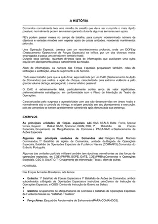 A HISTÓRIA
Comandos normalmente tem uma missão de assalto que deve ser cumprida o mais rápido
possível, normalmente podem se manter operando durante algumas semanas sem apoio.
FE's podem passar meses no campo de batalha, para cumprir indeterminado número de
objetivos e variadas missões sem esperar apoio de outras unidades, recebendo mantimentos
pelo céu.
Uma Operação Especial, começa com um reconhecimento profundo, onde um DOFEsp
(Destacamento Operacional de Forças Especiais) se infiltra, por um dos diversos meios
empregados e passa um período em território hostil.
Durante esse período, levantam diversos tipos de informações que auxiliaram uma outra
equipe em planejamento para o cumprimento da missão.
Além de informações, os homens das Forças Especiais prepararam também, rotas de
infiltração e exfiltração, área de suprimento e de homizio.
Todo esse trabalho para que a ação final, seja realizada por um DAC (Destacamento de Ação
de Comandos) que realiza a ação de choque, caracterizada pela extrema violência e pelo
grande volume de fogo, empregando o menor efetivo possível.
O DAC é extremamente letal, particularmente contra alvos de valor significativo,
preferencialmente estratégicos, em conformidade com o Plano de Interdição do Teatro de
Operações.
Caracterizadas pela surpresa e agressividade com que são desenvolvidas em áreas hostis e
normalmente sob o controle do inimigo, e exigem precisão em seu planejamento e execução,
pois os comandos se tornam grandemente vulneráveis após denunciada sua presença.
EXEMPLOS
As principais unidades de forças especiais são: SAS, SEALS, Delta Force, Special
forces, Sayeret Matkal, SASR, Spetsnaz, GIGN, KSK, 1º Batalhão de Forças
Especiais, Grupamento de Mergulhadores de Combate e PARA-SAR e Destacamento de
Ações Especiais
Algumas das principais unidades de Comandos são: Rangers, Royal Marines
Commandos, 1º Batalhão de Ações de Comandos, unidade da Brigada de Operações
Especiais, Batalhão de Operações Especiais de Fuzileiros Navais (COMANFS),Comandos do
Exército Português.
Algumas das unidades policiais militares também tem doutrinas semelhantes as das forças de
operações especiais, ex: COE (PMPR), BOPE, GATE, COE (PMBA),Comandos e Operações
Especiais, GSG 9, SWAT,GIT (Grupamento de Intervenção Tática), além de outras.
NO BRASIL
Nas Forças Armadas Brasileiras, nós temos:
Exército: 1º Batalhão de Forças Especiais e 1º Batalhão de Ações de Comandos, ambos
subordinados a Brigada de Operações Especiais e instruídos peloCentro de Instrução de
Operações Especiais, e CIGS (Centro de Instrução de Guerra na Selva).
Marinha: Grupamento de Mergulhadores de Combate e Batalhão de Operações Especiais
de Fuzileiros Navais ou "Batalhão Tonelero"
Força Aérea: Esquadrão Aeroterrestre de Salvamento (PARA-COMANDOS).
 