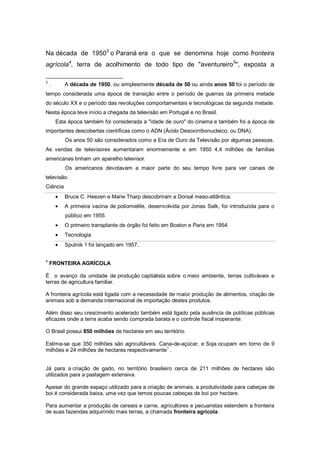 Na década de 19503
o Paraná era o que se denomina hoje como fronteira
agrícola4
, terra de acolhimento de todo tipo de "aventureiro5
", exposta a
3
. A década de 1950, ou simplesmente década de 50 ou ainda anos 50 foi o período de
tempo considerada uma época de transição entre o período de guerras da primeira metade
do século XX e o período das revoluções comportamentais e tecnológicas da segunda metade.
Nesta época teve início a chegada da televisão em Portugal e no Brasil.
Esta época também foi considerada a "idade de ouro" do cinema e também foi a época de
importantes descobertas científicas como o ADN (Ácido Desoxirribonucleico, ou DNA).
Os anos 50 são considerados como a Era de Ouro da Televisão por algumas pessoas.
As vendas de televisores aumentaram enormemente e em 1950 4,4 milhões de famílias
americanas tinham um aparelho televisor.
Os americanos devotavam a maior parte do seu tempo livre para ver canais de
televisão.
Ciência
Bruce C. Heezen e Marie Tharp descobriram a Dorsal meso-atlântica.
A primeira vacina de poliomielite, desenvolvida por Jonas Salk, foi introduzida para o
público em 1955.
O primeiro transplante de órgão foi feito em Boston e Paris em 1954.
Tecnologia
Sputnik 1 foi lançado em 1957..
4
FRONTEIRA AGRÍCOLA
É o avanço da unidade de produção capitalista sobre o meio ambiente, terras cultiváveis e
terras de agricultura familiar.
A fronteira agrícola está ligada com a necessidade de maior produção de alimentos, criação de
animais sob a demanda internacional de importação destes produtos.
Além disso seu crescimento acelerado também está ligado pela ausência de políticas públicas
eficazes onde a terra acaba sendo comprada barata e o controle fiscal inoperante.
O Brasil possui 850 milhões de hectares em seu território.
Estima-se que 350 milhões são agricultáveis. Cana-de-açúcar, e Soja ocupam em torno de 9
milhões e 24 milhões de hectares respectivamente1
.
Já para a criação de gado, no território brasileiro cerca de 211 milhões de hectares são
utilizados para a pastagem extensiva.
Apesar do grande espaço utilizado para a criação de animais, a produtividade para cabeças de
boi é considerada baixa, uma vez que temos poucas cabeças de boi por hectare.
Para aumentar a produção de cereais e carne, agricultores e pecuaristas estendem a fronteira
de suas fazendas adquirindo mais terras, a chamada fronteira agrícola.
 