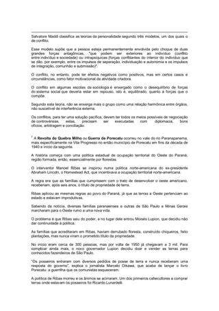 Salvatore Maddi classifica as teorias da personalidade segundo três modelos, um dos quais o
de conflito.
Esse modelo supõe que a pessoa esteja permanentemente envolvida pelo choque de duas
grandes forças antagônicas, "que podem ser exteriores ao indivíduo (conflito
entre indivíduo e sociedade) ou intrapsíquicas (forças conflitantes do interior do indivíduo que
se dão, por exemplo, entre os impulsos de separação, individuação e autonomia e os impulsos
de integração, comunhão e submissão)".
O conflito, no entanto, pode ter efeitos negativos como positivos, mas em certos casos e
circunstâncias, como fator motivacional da atividade criadora.
O conflito em algumas escolas da sociologia é enxergado como o desequilíbrio de forças
do sistema social que deveria estar em repouso, isto é, equilibrado, quanto à forças que o
compõe.
Segundo esta teoria, não se enxerga mais o grupo como uma relação harmônica entre órgãos,
não suscetível de interferência externa.
Os conflitos, para ter uma solução pacífica, devem ter todos os meios possíveis de negociação
de controvérsias, estas, precisam ser executadas com diplomacia, bons
ofícios, arbitragem e conciliação.
7
A Revolta do Quebra Milho ou Guerra de Porecatu ocorreu no vale do rio Paranapanema,
mais especificamente na Vila Progresso no então município de Porecatu em fins da década de
1940 e início da seguinte.
A história começa com uma política estadual de ocupação territorial do Oeste do Paraná,
região formada, então, essencialmente por florestas.
O interventor Manoel Ribas se inspirou numa política norte-americana do ex-presidente
Abraham Lincoln, o Homestead Act, que incentivava a ocupação territorial norte-americana.
A regra era que as famílias que cumprissem com o trato de desenvolver o oeste americano,
receberiam, após seis anos, o título de propriedade de terra.
Ribas aplicou as mesmas regras ao povo do Paraná, já que as terras a Oeste pertenciam ao
estado e estavam improdutivas.
Sabendo da notícia, diversas famílias paranaenses e outras de São Paulo e Minas Gerais
marcharam para o Oeste rumo a uma nova vida.
O problema é que Ribas saiu do poder, e no lugar dele entrou Moisés Lupion, que decidiu não
dar continuidade à política.
As famílias que acreditaram em Ribas, haviam derrubado floresta, construído chiqueiros, feito
plantações, mas nunca viram o prometido título da propriedade.
No início eram cerca de 300 pessoas, mas por volta de 1950 já chegavam a 3 mil. Para
complicar ainda mais, o novo governador Lupion decidiu doar e vender as terras para
conhecidos fazendeiros de São Paulo.
―Os posseiros entraram com diversos pedidos de posse de terra e nunca receberam uma
resposta do governo‖, explica o jornalista Marcelo Oikawa, que acaba de lançar o livro
Porecatu: a guerrilha que os comunistas esqueceram.
A política de Ribas morreu e os ânimos se acirraram. Um dos primeiros cafeicultores a comprar
terras onde estavam os posseiros foi Ricardo Lunardelli.
 