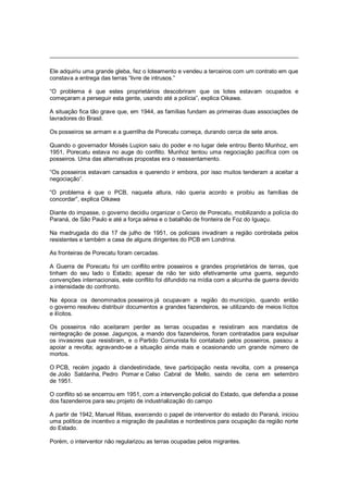 Ele adquiriu uma grande gleba, fez o loteamento e vendeu a terceiros com um contrato em que
constava a entrega das terras ―livre de intrusos.‖
―O problema é que estes proprietários descobriram que os lotes estavam ocupados e
começaram a perseguir esta gente, usando até a polícia‖, explica Oikawa.
A situação fica tão grave que, em 1944, as famílias fundam as primeiras duas associações de
lavradores do Brasil.
Os posseiros se armam e a guerrilha de Porecatu começa, durando cerca de sete anos.
Quando o governador Moisés Lupion saiu do poder e no lugar dele entrou Bento Munhoz, em
1951, Porecatu estava no auge do conflito. Munhoz tentou uma negociação pacífica com os
posseiros. Uma das alternativas propostas era o reassentamento.
―Os posseiros estavam cansados e querendo ir embora, por isso muitos tenderam a aceitar a
negociação‖.
―O problema é que o PCB, naquela altura, não queria acordo e proibiu as famílias de
concordar‖, explica Oikawa
Diante do impasse, o governo decidiu organizar o Cerco de Porecatu, mobilizando a polícia do
Paraná, de São Paulo e até a força aérea e o batalhão de fronteira de Foz do Iguaçu.
Na madrugada do dia 17 de julho de 1951, os policiais invadiram a região controlada pelos
resistentes e também a casa de alguns dirigentes do PCB em Londrina.
As fronteiras de Porecatu foram cercadas.
A Guerra de Porecatu foi um conflito entre posseiros e grandes proprietários de terras, que
tinham do seu lado o Estado; apesar de não ter sido efetivamente uma guerra, segundo
convenções internacionais, este conflito foi difundido na mídia com a alcunha de guerra devido
a intensidade do confronto.
Na época os denominados posseiros já ocupavam a região do município, quando então
o governo resolveu distribuir documentos a grandes fazendeiros, se utilizando de meios lícitos
e ilícitos.
Os posseiros não aceitaram perder as terras ocupadas e resistiram aos mandatos de
reintegração de posse. Jagunços, a mando dos fazendeiros, foram contratados para expulsar
os invasores que resistiram, e o Partido Comunista foi contatado pelos posseiros, passou a
apoiar a revolta; agravando-se a situação ainda mais e ocasionando um grande número de
mortos.
O PCB, recém jogado à clandestinidade, teve participação nesta revolta, com a presença
de João Saldanha, Pedro Pomar e Celso Cabral de Mello, saindo de cena em setembro
de 1951.
O conflito só se encerrou em 1951, com a intervenção policial do Estado, que defendia a posse
dos fazendeiros para seu projeto de industrialização do campo
A partir de 1942, Manuel Ribas, exercendo o papel de interventor do estado do Paraná, iniciou
uma política de incentivo a migração de paulistas e nordestinos para ocupação da região norte
do Estado.
Porém, o interventor não regularizou as terras ocupadas pelos migrantes.
 