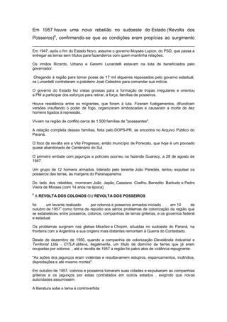 Em 1957 houve uma nova rebelião no sudoeste do Estado (Revolta dos
Posseiros)8
, confirmando-se que as condições eram propícias ao surgimento
Em 1947, após o fim do Estado Novo, assume o governo Moysés Lupion, do PSD, que passa a
entregar as terras sem títulos para fazendeiros com quem mantinha relações.
Os irmãos Ricardo, Urbano e Geremi Lunardelli estavam na lista de beneficiados pelo
governador.
Chegando à região para tomar posse de 17 mil alqueires repassados pelo governo estadual,
os Lunardelli contrataram o pistoleiro José Celestino para comandar sua milícia.
O governo do Estado fez vistas grossas para a formação de tropas irregulares e orientou
a PM a participar dos esforços para retirar, à força, famílias de posseiros.
Houve resistência entre os migrantes, que foram à luta. Fizeram fustigamentos, difundiram
versões insuflando o poder de fogo, organizaram emboscadas e causaram a morte de dez
homens ligados à repressão.
Viviam na região de conflito cerca de 1.500 famílias de "posseantes".
A relação completa dessas famílias, feita pelo DOPS-PR, se encontra no Arquivo Público do
Paraná.
O foco da revolta era a Vila Progresso, então município de Porecatu, que hoje é um povoado
quase abandonado de Centenário do Sul.
O primeiro embate com jagunços e policiais ocorreu na fazenda Guaracy, a 28 de agosto de
1947.
Um grupo de 12 homens armados, liderado pelo tenente João Paredes, tentou expulsar os
posseiros das terras, às margens do Paranapanema.
Do lado dos rebeldes, morreram João Japão, Cassiano Coelho, Benedito Barbudo e Pedro
Vieira de Moraes (com 14 anos na época).
8
A REVOLTA DOS COLONOS OU REVOLTA DOS POSSEIROS
foi um levante realizado por colonos e posseiros armados iniciado em 10 de
outubro de 1957
1
como forma de repúdio aos sérios problemas de colonização da região que
se estabeleceu entre posseiros, colonos, companhias de terras grileiras, e os governos federal
e estadual.
Os problemas surgiram nas glebas Missões e Chopim, situadas no sudoeste do Paraná, na
fronteira com a Argentina e sua origens mais distantes remontam à Guerra do Contestado.
Desde de dezembro de 1950, quando a companhia de colonização Clevelândia Industrial e
Territorial Ltda - CITLA obteve, ilegalmente, um título de domínio de terras que já eram
ocupadas por colonos , até a revolta de 1957 a região foi palco atos de violência repugnante:
"As ações dos jagunços eram violentas e resultavamem estupros, espancamentos, incêndios,
depredações e até mesmo mortes".
Em outubro de 1957, colonos e posseiros tomaram suas cidades e expulsaram as companhias
grileiras e os jagunços por estas contratados em outros estados , exigindo que novas
autoridades assumissem.
A literatura sobe o tema é controvertida
 