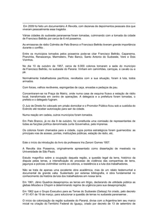Em 2009 foi feito um documentário A Revolta, com dezenas de depoimentos pessoais dos que
viveram pessoalmente essa tragédia .
Várias cidades do sudoeste paranaense foram tomadas, culminando com a tomada da cidade
de Francisco Beltrão por cerca de 6 mil posseiros.
As emissoras de rádio Colméia de Pato Branco e Francisco Beltrão tiveram grande importância
durante o conflito .
Entre os municipios tomados pelos posseiros pode-se citar Francisco Beltrão, Capanema,
Pranchita, Renascença, Marmeleiro, Pato Banco, Santo Antonio do Sudoeste, Vere e Dois
Vizinhos.
No dia 10 de outubro de 1957, cerca de 6.000 colonos tomaram a sede do município
de Francisco Beltrão, no sudoeste do Paraná. Vinham em caminhões, carroças, a cavalo ou a
pé.
Normalmente trabalhadores pacíficios, revoltados com a sua situação, foram à luta, todos
armados.
Com foices, velhos revólveres, espingardas de caça, enxadas e pedaços de pau.
Concentraram-se na Praça da Matriz, onde numa casa de esquina ficava a estação de rádio
local, transformada em centro de operações. A delegacia e a prefeitura foram tomadas, o
prefeito e o delegado fugiram.
O Juiz de Direito foi colocado em prisão domiciliar e o Promotor Público ficou sob a custódia do
Exército até receber autorização para sair da cidade.
Numa reação em cadeia, outros municípios foram tomados.
Em Pato Branco, já no dia 9 de outubro, foi constituída uma comissão de representantes de
todas as facções política denominada Junta Governativa, pela imprensa.
Os colonos foram chamados para a cidade, cujos pontos estratégicos foram guarnecidos: as
principais vias de acesso, pontes, instituições públicas, estação de rádio, etc.
Este o início da introdução do livro da professora Iria Zanoni Gomes 1957.
A Revolta dos Posseiros, originalmente apresentado como dissertação de mestrado na
Universidade de São Paulo.
Estudo magnífico sobre a ocupação daquela região, a questão legal da terra, histórico da
disputa pelas terras, a intensificação do processo de violência das companhias de terra,
jagunços e polícias civil/militar contra os colonos, a resistência e a luta dos trabalhadores.
Não se trata de apenas uma excelente obra acadêmica, mas de um relato testemunhal e
documental de grande valia. Sustentado por extensa bibliografia, é obra fundamental no
conhecimento da história da luta dos trabalhadores em nossa terra.
Em 1961, Jânio Quadros desapropriou as terras em litígio, declarando de utilidade pública as
glebas Missões e Chopim e determinando regime de urgência para sua desapropriação.
Em 1962 que o Grupo Executivo para as Terras do Sudoeste (Getsop) foi criado, pelo decreto
nº 51.431 de 19 de março, para solucionar a questão de terras no sudoeste paranaense .
O início da colonização da região sudoeste do Paraná, divisa com a Argentina tem seu marco
inicial na criação do Território Federal do Iguaçu, criado por decreto de 13 de setembro de
 