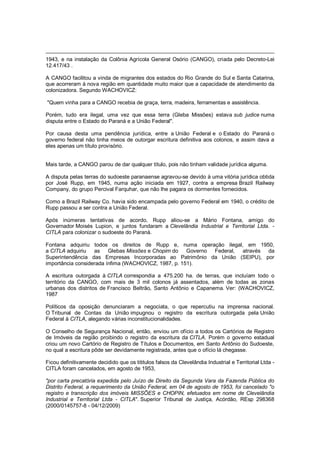 1943, e na instalação da Colônia Agrícola General Osório (CANGO), criada pelo Decreto-Lei
12.417/43 .
A CANGO facilitou a vinda de migrantes dos estados do Rio Grande do Sul e Santa Catarina,
que acorreram à nova região em quantidade muito maior que a capacidade de atendimento da
colonizadora. Segundo WACHOVICZ:
"Quem vinha para a CANGO recebia de graça, terra, madeira, ferramentas e assistência.
Porém, tudo era ilegal, uma vez que essa terra (Gleba Missões) estava sub judice numa
disputa entre o Estado do Paraná e a União Federal".
Por causa desta uma pendência jurídica, entre a União Federal e o Estado do Paraná o
governo federal não tinha meios de outorgar escritura definitiva aos colonos, e assim dava a
eles apenas um título provisório.
Mais tarde, a CANGO parou de dar qualquer título, pois não tinham validade jurídica alguma.
A disputa pelas terras do sudoeste paranaense agravou-se devido à uma vitória jurídica obtida
por José Rupp, em 1945, numa ação iniciada em 1927, contra a empresa Brazil Railway
Company, do grupo Percival Farquhar, que não lhe pagara os dormentes fornecidos.
Como a Brazil Railway Co. havia sido encampada pelo governo Federal em 1940, o crédito de
Rupp passou a ser contra a União Federal.
Após inúmeras tentativas de acordo, Rupp aliou-se a Mário Fontana, amigo do
Governador Moisés Lupion, e juntos fundaram a Clevelândia Industrial e Territorial Ltda. -
CITLA para colonizar o sudoeste do Paraná.
Fontana adquiriu todos os direitos de Rupp e, numa operação ilegal, em 1950,
a CITLA adquiriu as Glebas Missões e Chopim do Governo Federal, através da
Superintendência das Empresas Incorporadas ao Patrimônio da União (SEIPU), por
importância considerada ínfima (WACHOVICZ, 1987, p. 151).
A escritura outorgada à CITLA correspondia a 475.200 ha. de terras, que incluíam todo o
território da CANGO, com mais de 3 mil colonos já assentados, além de todas as zonas
urbanas dos distritos de Francisco Beltrão, Santo Antônio e Capanema. Ver: (WACHOVICZ,
1987
Políticos da oposição denunciaram a negociata, o que repercutiu na imprensa nacional.
O Tribunal de Contas da União impugnou o registro da escritura outorgada pela União
Federal à CITLA, alegando várias inconstitucionalidades.
O Conselho de Segurança Nacional, então, enviou um ofício a todos os Cartórios de Registro
de Imóveis da região proibindo o registro da escritura da CITLA. Porém o governo estadual
criou um novo Cartório de Registro de Títulos e Documentos, em Santo Antônio do Sudoeste,
no qual a escritura pôde ser devidamente registrada, antes que o ofício lá chegasse.
Ficou definitivamente decidido que os tititulos falsos da Clevelândia Industrial e Territorial Ltda -
CITLA foram cancelados, em agosto de 1953,
"por carta precatória expedida pelo Juízo de Direito da Segunda Vara da Fazenda Pública do
Distrito Federal, a requerimento da União Federal, em 04 de agosto de 1953, foi cancelado "o
registro e transcrição dos imóveis MISSÕES e CHOPIN, efetuados em nome de Clevelândia
Industrial e Territorial Ltda - CITLA". Superior Tribunal de Justiça, Acórdão, REsp 298368
(2000/0145757-8 - 04/12/2009)
 