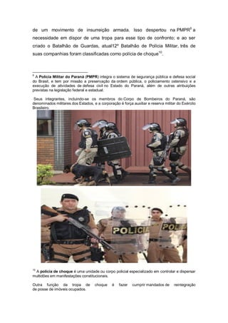 de um movimento de insurreição armada. Isso despertou na PMPR9
a
necessidade em dispor de uma tropa para esse tipo de confronto; e ao ser
criado o Batalhão de Guardas, atual12º Batalhão de Polícia Militar, três de
suas companhias foram classificadas como polícia de choque10
.
9
A Polícia Militar do Paraná (PMPR) integra o sistema de segurança pública e defesa social
do Brasil, e tem por missão a preservação da ordem pública, o policiamento ostensivo e a
execução de atividades de defesa civil no Estado do Paraná, além de outras atribuições
previstas na legislação federal e estadual.
Seus integrantes, incluindo-se os membros do Corpo de Bombeiros do Paraná, são
denominados militares dos Estados, e a corporação é força auxiliar e reserva militar do Exército
Brasileiro.
10
A polícia de choque é uma unidade ou corpo policial especializado em controlar e dispersar
multidões em manifestações constitucionais.
Outra função da tropa de choque é fazer cumprir mandados de reintegração
de posse de imóveis ocupados.
 