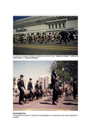 A polícia de choque é também conhecida por termos como "tropa de choque", "polícia de
intervenção" ou "polícia antimotim".
EQUIPAMENTOS
O equipamento usado no controle de manifestações na maioria das vezes inclui capacetes e
escudos.
 