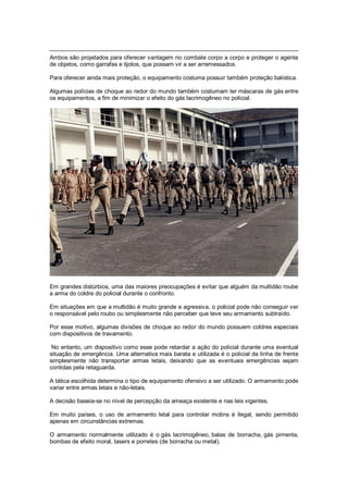 Ambos são projetados para oferecer vantagem no combate corpo a corpo e proteger o agente
de objetos, como garrafas e tijolos, que possam vir a ser arremessados.
Para oferecer ainda mais proteção, o equipamento costuma possuir também proteção balística.
Algumas polícias de choque ao redor do mundo também costumam ter máscaras de gás entre
os equipamentos, a fim de minimizar o efeito do gás lacrimogêneo no policial.
Em grandes distúrbios, uma das maiores preocupações é evitar que alguém da multidão roube
a arma do coldre do policial durante o confronto.
Em situações em que a multidão é muito grande e agressiva, o policial pode não conseguir ver
o responsável pelo roubo ou simplesmente não perceber que teve seu armamento subtraído.
Por esse motivo, algumas divisões de choque ao redor do mundo possuem coldres especiais
com dispositivos de travamento.
No entanto, um dispositivo como esse pode retardar a ação do policial durante uma eventual
situação de emergência. Uma alternativa mais barata e utilizada é o policial da linha de frente
simplesmente não transportar armas letais, deixando que as eventuais emergências sejam
contidas pela retaguarda.
A tática escolhida determina o tipo de equipamento ofensivo a ser utilizado. O armamento pode
variar entre armas letais e não-letais.
A decisão baseia-se no nível de percepção da ameaça existente e nas leis vigentes.
Em muito países, o uso de armamento letal para controlar motins é ilegal, sendo permitido
apenas em circunstâncias extremas.
O armamento normalmente utilizado é o gás lacrimogêneo, balas de borracha, gás pimenta,
bombas de efeito moral, tasers e porretes (de borracha ou metal).
 