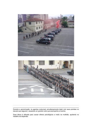 Durante a aproximação, os agentes costumam simultaneamente bater com seus porretes no
escudo que seguram, causando um grande ruído que acompanha a marcha.
Essa tática é utilizada para causar efeitos psicológicos e medo na multidão, ajudando no
trabalho de dispersão.
 