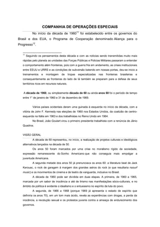 COMPANHIA DE OPERAÇÕES ESPECIAIS
No início da década de 196011
foi estabelecido entre os governos do
Brasil e dos EUA, o Programa de Cooperação denominado Aliança para o
Progresso12
.
11
Seguindo os pensamentos desta década e com as noticias sendo transmitidas muito mais
rápidas pelo planeta as unidades das Forças Públicas e Policias Militares passaram a entender
o comportamento além fronteiras, pois com a guerra fria em andamento, as crises institucionais
entre EEUU e URRS e as condições de subversão batendo em nossas portas, deu-se inicio a
treinamentos e montagem de tropas especializadas nas fronteiras brasileiras e
consequentemente as fronteiras do lado de lá também se preparam para a defesa de seus
territórios ricos em recursos naturais.
A década de 1960, ou simplesmente década de 60 ou ainda anos 60 foi o período de tempo
entre 1° de janeiro de 1960 e 31 de dezembro de 1969.
Vários países ocidentais deram uma guinada à esquerda no início da década, com a
vitória de John F. Kennedy nas eleições de 1960 nos Estados Unidos, da coalizão de centro-
esquerda na Itália em 1963 e dos trabalhistas no Reino Unido em 1964.
No Brasil, João Goulart virou o primeiro presidente trabalhista com a renúncia de Jânio
Quadros.
VISÃO GERAL
A década de 60 representou, no início, a realização de projetos culturais e ideológicos
alternativos lançados na década de 50.
Os anos 50 foram marcados por uma crise no moralismo rígido da sociedade,
expressão remanescente do Sonho Americano que não conseguia mais empolgar a
juventude Americana.
A segunda metade dos anos 50 já prenunciava os anos 60: a literatura beat de Jack
Kerouac, o rock de garagem à margem dos grandes astros do rock (e que resultaria nasurf
music) e os movimentos de cinema e de teatro de vanguarda, inclusive no Brasil.
A década de 1960 pode ser dividida em duas etapas. A primeira, de 1960 a 1965,
marcada por um sabor de inocência e até de lirismo nas manifestações sócio-culturais, e no
âmbito da política é evidente o idealismo e o entusiasmo no espírito de luta do povo.
A segunda, de 1966 a 1968 (porque 1969 já apresenta o estado de espírito que
definiria os anos 70), em um tom mais ácido, revela as experiências com drogas, a perda da
inocência, a revolução sexual e os protestos juvenis contra a ameaça de endurecimento dos
governos.
 