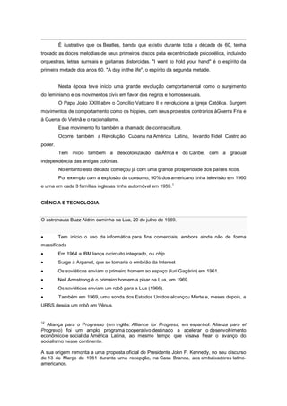 É ilustrativo que os Beatles, banda que existiu durante toda a década de 60, tenha
trocado as doces melodias de seus primeiros discos pela excentricidade psicodélica, incluindo
orquestras, letras surreais e guitarras distorcidas. "I want to hold your hand" é o espírito da
primeira metade dos anos 60. "A day in the life", o espírito da segunda metade.
Nesta época teve início uma grande revolução comportamental como o surgimento
do feminismo e os movimentos civis em favor dos negros e homossexuais.
O Papa João XXIII abre o Concílio Vaticano II e revoluciona a Igreja Católica. Surgem
movimentos de comportamento como os hippies, com seus protestos contrários àGuerra Fria e
à Guerra do Vietnã e o racionalismo.
Esse movimento foi também a chamado de contracultura.
Ocorre também a Revolução Cubana na América Latina, levando Fidel Castro ao
poder.
Tem início também a descolonização da África e do Caribe, com a gradual
independência das antigas colônias.
No entanto esta década começou já com uma grande prosperidade dos países ricos.
Por exemplo com a explosão do consumo, 90% dos americano tinha televisão em 1960
e uma em cada 3 famílias inglesas tinha automóvel em 1959.
1
CIÊNCIA E TECNOLOGIA
O astronauta Buzz Aldrin caminha na Lua, 20 de julho de 1969.
Tem início o uso da informática para fins comerciais, embora ainda não de forma
massificada
Em 1964 a IBM lança o circuito integrado, ou chip
Surge a Arpanet, que se tornaria o embrião da Internet
Os soviéticos enviam o primeiro homem ao espaço (Iuri Gagárin) em 1961.
Neil Armstrong é o primeiro homem a pisar na Lua, em 1969.
Os soviéticos enviam um robô para a Lua (1966).
Também em 1969, uma sonda dos Estados Unidos alcançou Marte e, meses depois, a
URSS descia um robô em Vênus.
12
Aliança para o Progresso (em inglês: Alliance for Progress; em espanhol: Alianza para el
Progreso) foi um amplo programa cooperativo destinado a acelerar o desenvolvimento
econômico e social da América Latina, ao mesmo tempo que visava frear o avanço do
socialismo nesse continente.
A sua origem remonta a uma proposta oficial do Presidente John F. Kennedy, no seu discurso
de 13 de Março de 1961 durante uma recepção, na Casa Branca, aos embaixadores latino-
americanos.
 