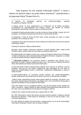Esse programa era uma resposta à Revolução Cubana13
, e visava a
melhoria da estrutura básica nos países latinos americanos14
, particularmente a
de Segurança Pública15
(Projeto Ponto IV).
O discurso foi transmitido pela Voz da América em inglês e traduzido
em espanhol, português e francês.
A Aliança duraria 10 anos, projetando-se um investimento de 20 bilhões de dólares,
principalmente da responsabilidade dos Estados Unidos, mas também de diversas
organizações internacionais, países europeus e empresas privadas.
A proposta foi depois pormenorizada na reunião ocorrida em Punta del Este, Uruguai, de 5 a 27
de Agosto, no Conselho Interamericano Económico e Social (CIES) da OEA.
A Declaração e Carta de Punta del Este foram ambas aprovadas por todos os países
presentes, com a exceção de Cuba.
A rejeição de Cuba não é de estranhar, já que a Aliança era claramente uma forma de resposta
à Revolução Cubana.
A Aliança foi extinta em 1969 por Richard Nixon.
No Brasil, várias missões americanas aportaram no litoral brasileiro. Natal, capital do Rio
Grande do Norte, recebeu visitas do navio Hope, que distribuía leite em pó.
Na cidade também foi fundado um bairro com o auxilio do Programa Aliança para O Progresso
- Cidade da Esperança, além da Escola Estadual Presidente Kennedy, inaugurado na ocasião
da visita do senador americano Robert Kennedy a Natal.
13
A Revolução Cubana foi um movimento armado e guerrilheiro que culminou com a
destituição do ditador Fulgencio Batista de Cuba no dia 1 de janeiro de 1959 pelo Movimento
26 de Julho liderado pelo então revolucionário Fidel Castro.
O termo Revolução Cubana é genericamente utilizado como sinônimo do castrismo, governo
autoritário, mas que em sua origem notabilizou-se pela implantação de uma série de
programas assistencialistas sociais e econômicos, notadamente alfabetização e acesso a
saúde universal.
O apoio soviético depois do movimento armado enfatizou seu caráter anticapitalista e
também antiamericano para posteriormente alinhar o país com o chamado bloco socialista.
Todavia, essas características ficaram claras apenas depois da revolução, não sendo o seu
foco inicial, segundo alguns historiadores, que alegam que o rumo comunista foi tomado após a
oposição dos Estados Unidos ao golpe de Fidel Castro.
Cuba tinha desde o início os problemas políticos, mas não tão grandes quanto aqueles que
viriam a acontecer. Fulgencio Batista foi eleito presidente democraticamente pela primeira vez
em Cuba, mas a sua presidência foi marcada por corrupção e violência.
Fulgencio tem o poder de voltar através de um golpe militar em 1952.
Em 1953, Fidel Castro e outros 160 homens (números incertos) tentaram o Assalto ao Quartel
Moncada mas falharam, e Fidel Castro foi condenado a cerca de 20 anos de prisão, e seu
movimento desapareceu.
Em 1954, Batista foi reeleito como governador e, posteriormente, em um ato de reconciliação,
Fidel Castro foi libertado. Fidel foi viver um tempo no México.
 
