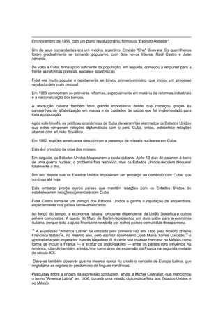 Em novembro de 1956, com um plano revolucionário, formou o “Exército Rebelde".
Um de seus comandantes era um médico argentino, Ernesto "Che" Guevara. Os guerrilheiros
foram gradualmente se tornando populares, com dois novos líderes, Raúl Castro e Juan
Almeida.
De volta a Cuba, tinha apoio suficiente da população, em seguida, começou a empurrar para a
frente as reformas políticas, sociais e econômicas.
Fidel era muito popular e rapidamente se tornou primeiro-ministro, que iniciou um processo
revolucionário mais pessoal.
Em 1959 começaram as primeiras reformas, especialmente em matéria de reformas industriais
e a nacionalização dos bancos.
A revolução cubana também teve grande importância desde que começou graças às
campanhas de alfabetização em massa e de cuidados de saúde que foi implementado para
toda a população.
Após este triunfo, as políticas econômicas de Cuba deixaram tão alarmados os Estados Unidos
que estes romperam relações diplomáticas com o país. Cuba, então, estabelece relações
abertas com a União Soviética.
Em 1962, espiões americanos descobriram a presença de mísseis nucleares em Cuba.
Este é o princípio da crise dos mísseis.
Em seguida, os Estados Unidos bloquearam a costa cubana. Após 13 dias de estarem à beira
de uma guerra nuclear, o problema fora resolvido, mas os Estados Unidos decidem bloquear
totalmente a ilha.
Um ano depois que os Estados Unidos impuseram um embargo ao comércio com Cuba, que
continua até hoje.
Este embargo proíbe outros países que mantêm relações com os Estados Unidos de
estabelecerem relações comerciais com Cuba.
Fidel Castro torna-se um inimigo dos Estados Unidos e ganha a reputação de esquerdista,
especialmente nos países latino-americanos.
Ao longo do tempo, a economia cubana tornou-se dependente da União Soviética e outros
países comunistas. A queda do Muro de Berlim representou um duro golpe para a economia
cubana, porque toda a ajuda financeira recebida por outros países comunistas desapareceu.
14
A expressão "América Latina" foi utilizada pela primeira vez em 1856 pelo filósofo chileno
Francisco Bilbao
9
e, no mesmo ano, pelo escritor colombiano José María Torres Caicedo;
10
e
aproveitada pelo imperador francês Napoleão III durante sua invasão francesa no México como
forma de incluir a França — e excluir os anglo-saxões — entre os países com influência na
América, citando também a Indochina como área de expansão da França na segunda metade
do século XIX.
Deve-se também observar que na mesma época foi criado o conceito de Europa Latina, que
englobaria as regiões de predomínio de línguas românicas.
Pesquisas sobre a origem da expressão conduzem, ainda, a Michel Chevalier, que mencionou
o termo "América Latina" em 1836, durante uma missão diplomática feita aos Estados Unidos e
ao México.
 