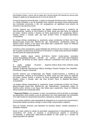 Nos Estados Unidos, o termo não foi usado até o final do século XIX tonando-se comum para
designar a região ao sul daquele país já no início do século XX.
Ao final da Segunda Guerra Mundial, a criação da Comissão Econômica para a América Latina
e o Caribe consolidou o uso da expressão como sinônimo dos países menos desenvolvidos
dos continentes americanos, e tem, em consequência, um significado mais próximo da
economia e dos assuntos sociais.
Convém observar que a Organização das Nações Unidas reconhece a existência de
dois continentes: América do Sul e América do Norte, sendo que esta última se subdivide
em Caribe, América Central e América do Norte propriamente dita, englobando México,
Estados Unidos e Canadá, além das ilhas de Saint Pierre et Miquelon, Bermudas e
a Groenlândia.
As antigas colônias neerlandesas (e, atualmente, países constituintes do Reino dos Países
Baixos) Curaçao, Aruba e São Martinho não são habitualmente consideradas partes da
América Latina, embora a sua língua mais falada seja o papiamento, língua de influência
ibérica (embora não considerada latina).
A América Latina compreende a quase totalidade das Américas do Sul e Central: as exceções
são os países sul-americanos da Guiana e do Suriname e a nação centro-americana de Belize,
que são países de línguas germânicas.
Também engloba alguns países da América Central Insular (países compostos
de ilhas earquipélagos banhados pelo Mar do Caribe), como Cuba, Haiti e República
Dominicana. Da América do Norte, apenas o México é considerado como parte da América
Latina.
7
A região engloba 20 países: Argentina, Bolívia, Brasil, Chile, Colômbia, Costa
Rica, Cuba, Equador, El
Salvador, Guatemala, Haiti,Honduras, México, Nicarágua, Panamá, Paraguai, Peru, República
Dominicana, Uruguai e Venezuela.
Convém observar que a Organização das Nações Unidas reconhece a existência de
dois continentes: América do Sul e América do Norte, sendo que esta última se subdivide
em Caribe, América Central e América do Norte propriamente dita, englobando México,
Estados Unidos e Canadá, além das ilhas de Saint Pierre et Miquelon, Bermudas e
a Groenlândia.
As antigas colônias neerlandesas (e, atualmente, países constituintes do Reino dos Países
Baixos) Curaçao, Aruba e São Martinho não são habitualmente consideradas partes da
América Latina, embora a sua língua mais falada seja o papiamento, língua de influência
ibérica (embora não considerada latina).
15
Segurança Pública é um processo, ou seja, uma sequência contínua de fatos ou operações
que apresentam certa unidade ou que se reproduzem com certa regularidade, que compartilha
uma visão focada em componentes preventivos, repressivos, judiciais, saúde e sociais.
É um processo sistêmico, pela necessidade da integração de um conjunto de conhecimentos e
ferramentas estatais que devem interagir a mesma visão, compromissos e objetivos.
Deve ser também otimizado, pois dependem de decisões rápidas, medidas saneadoras e
resultados imediatos.
Sendo a ordem pública um estado de serenidade, apaziguamento e tranquilidade pública, em
consonância com as leis, os preceitos e os costumes que regulam a convivência
em sociedade, a preservação deste direito do cidadão só será amplo se o conceito de
segurança pública for aplicado.
 