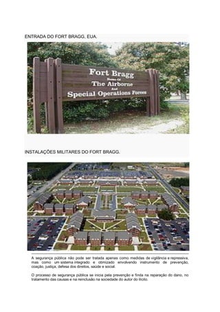 ENTRADA DO FORT BRAGG, EUA.
INSTALAÇÕES MILITARES DO FORT BRAGG.
A segurança pública não pode ser tratada apenas como medidas de vigilância e repressiva,
mas como um sistema integrado e otimizado envolvendo instrumento de prevenção,
coação, justiça, defesa dos direitos, saúde e social.
O processo de segurança pública se inicia pela prevenção e finda na reparação do dano, no
tratamento das causas e na reinclusão na sociedade do autor do ilícito.
 