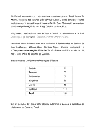 No Paraná, nesse período o representante norte-americano no Brasil, Lauren D.
Mullins, repassou dez viaturas (pick-upWillys e Jeeps), rádios portáteis e outros
equipamentos, e pessoalmente indicou o Capitão Goro Yassumoto para realizar
curso de especialização no Fort Bragg, Carolina do Norte, EUA.
Em julho de 1964 o Capitão Goro recebeu a missão do Comando Geral de criar
uma unidade de operações especiais na Polícia Militar do Paraná.
O capitão então escolheu como seus auxiliares, e comandantes de pelotão, os
tenentes:Douglas Villatore, Sony Martins e Dirceu Rubens Hatchback; e
a Companhia de Operações Especiais foi oficialmente instituída em outubro de
1964, como 5ª Cia do Batalhão de Guardas.
Efetivo inicial da Companhia de Operações Especiais:
Capitão 01
Tenentes 03
Subtenentes 02
Sargentos 19
Cabos 18
Soldados 110
Total 153
Em 04 de julho de 1965 a COE adquiriu autonomia e passou a subordinar-se
diretamente ao Comando Geral.
 