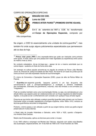 CORPO DE OPERAÇÕES ESPECIAIS
BRASÃO DO COE.
Lema do COE
PRIMUS INTER PARES16
(PRIMEIRO ENTRE IGUAIS).
Em 5 de setembro de 1967 a COE foi transformada
em Corpo de Operações Especiais, composto por
três companhias.
Na origem, o COE foi essencialmente uma unidade de contra-guerrilha17
, mas
também foi onde surgiu alguns policiamentos especializados que permanecem
até os dias de hoje.
16
Primus inter pares (PIP) é uma expressão latina que pode ser traduzida como primeiro
entre iguais. A frase indica que uma pessoa tem maior dignidade (ou experiência) entre outros
do mesmo nível ou ofício.
No contexto eclesiástico, diz-se do bispo que - apesar de ter a mesma autoridade que os
outros bispos - sustenta um título de honra entre eles.
Um exemplo na cultura popular encontra-se no saguão de entrada do Fórum João Mendes
Júnior do Tribunal de Justiça do Estado de São Paulo. No local há um busto do jurista que dá
nome ao fórum com esta expressão inscrita em sua homenagem.
É o lema do Comandos e Operações Especiais (COE), grupo de elite da Polícia Militar do
Paraná.
17
Guerrilha (em espanhol: guerrilla, "pequena guerra") é um tipo de guerra não
convencional no qual o principal estratagema é a ocultação e extrema mobilidade
dos combatentes, chamados de guerrilheiros, incluindo, mas não limitado a civis armados (ou
"irregulares").
Pode se constituir também como uma movimentação híbrida, ou seja, ora centralizada por uma
atitude bélica cujo aspecto pode ser colaboracionista com as forças regulares de determinadas
regiões, e ora pode se dar o enfrentamento sem conexão com qualquer força armada regular.
Presume-se que tenha sido utilizada a palavra guerrilha (guerrilla) pela primeira vez na Guerra
Peninsular contra a invasão napoleônica a Portugal e Espanha, entre 1808 e 1812, embora as
técnicas guerrilheiras remontem à Antiguidade.
Portanto, o termo passou a ser utilizado a partir da sua origem ibérica, tendo sua grafia original
preservada em muitos idiomas.
o Brasil data da Invasão Holandesa a Salvador, entre 1624 a 1625, quando o Sargento-
mor Antônio Dias Cardoso,
Mestre das Emboscadas, aplicou as técnicas para conter o invasor.
E em 1645 voltaria a empregar nos Montes das Tabocas, seguindo com ações na(s) Batalha
dos Guararapes, respectivamente, em 19 de Abril de 1648 e em 19 de Fevereiro de 1649.
 