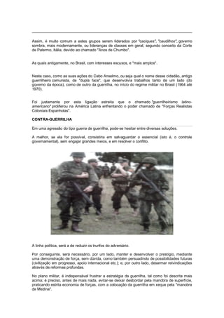 Assim, é muito comum a estes grupos serem liderados por "caciques", "caudilhos", governo
sombra, mais modernamente, ou lideranças de classes em geral, segundo conceito da Corte
de Palermo, Itália, devido ao chamado "Anos de Chumbo".
As quais antigamente, no Brasil, com interesses escusos, e "mais amplos".
Neste caso, como as suas ações do Cabo Anselmo, ou seja qual o nome desse cidadão, antigo
guerrilheiro comunista, de "dupla face", que desenvolvia trabalhos tanto de um lado (do
governo da época), como de outro da guerrilha, no início do regime militar no Brasil (1964 até
1970).
Foi justamente por esta ligação estreita que o chamado "guerrilheirismo latino-
americano" proliferou na América Latina enfrentando o poder chamado de "Forças Realistas
Coloniais Espanholas".
CONTRA-GUERRILHA
Em uma agressão do tipo guerra de guerrilha, pode-se hesitar entre diversas soluções.
A melhor, se ela for possível, consistiria em salvaguardar o essencial (isto é, o controle
governamental), sem engajar grandes meios, e em resolver o conflito.
A linha política, será a de reduzir os trunfos do adversário.
Por conseguinte, será necessário, por um lado, manter e desenvolver o prestígio, mediante
uma demonstração de força, sem dúvida, como também persuadindo de possibilidades futuras
(civilização em progresso, apoio internacional etc.); e, por outro lado, desarmar reivindicações
através de reformas profundas.
No plano militar, é indispensável frustrar a estratégia da guerrilha, tal como foi descrita mais
acima; é preciso, antes de mais nada, evitar-se deixar desbordar pela manobra de superfície,
praticando estrita economia de forças, com a colocação da guerrilha em xeque pela "manobra
de Medina".
 