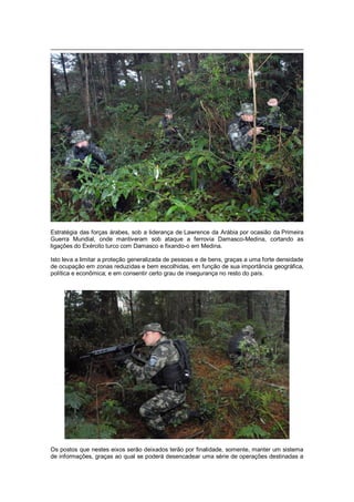 Estratégia das forças árabes, sob a liderança de Lawrence da Arábia por ocasião da Primeira
Guerra Mundial, onde mantiveram sob ataque a ferrovia Damasco-Medina, cortando as
ligações do Exército turco com Damasco e fixando-o em Medina.
Isto leva a limitar a proteção generalizada de pessoas e de bens, graças a uma forte densidade
de ocupação em zonas reduzidas e bem escolhidas, em função de sua importância geográfica,
política e econômica; e em consentir certo grau de insegurança no resto do país.
Os postos que nestes eixos serão deixados terão por finalidade, somente, manter um sistema
de informações, graças ao qual se poderá desencadear uma série de operações destinadas a
 