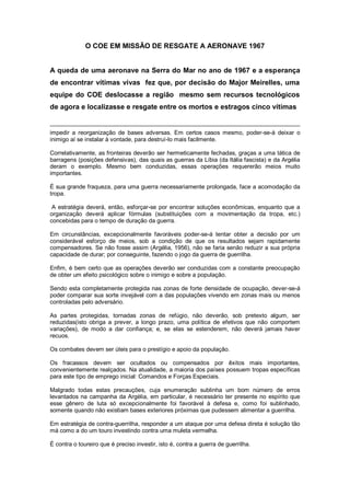 O COE EM MISSÃO DE RESGATE A AERONAVE 1967
A queda de uma aeronave na Serra do Mar no ano de 1967 e a esperança
de encontrar vítimas vivas fez que, por decisão do Major Meirelles, uma
equipe do COE deslocasse a região mesmo sem recursos tecnológicos
de agora e localizasse e resgate entre os mortos e estragos cinco vítimas
impedir a reorganização de bases adversas. Em certos casos mesmo, poder-se-á deixar o
inimigo aí se instalar à vontade, para destruí-lo mais facilmente.
Correlativamente, as fronteiras deverão ser hermeticamente fechadas, graças a uma tática de
barragens (posições defensivas), das quais as guerras da Líbia (da Itália fascista) e da Argélia
deram o exemplo. Mesmo bem conduzidas, essas operações requererão meios muito
importantes.
É sua grande fraqueza, para uma guerra necessariamente prolongada, face a acomodação da
tropa.
A estratégia deverá, então, esforçar-se por encontrar soluções econômicas, enquanto que a
organização deverá aplicar fórmulas (substituições com a movimentação da tropa, etc.)
concebidas para o tempo de duração da guerra.
Em circunstâncias, excepcionalmente favoráveis poder-se-á tentar obter a decisão por um
considerável esforço de meios, sob a condição de que os resultados sejam rapidamente
compensadores. Se não fosse assim (Argélia, 1956), não se faria senão reduzir a sua própria
capacidade de durar; por conseguinte, fazendo o jogo da guerra de guerrilha.
Enfim, é bem certo que as operações deverão ser conduzidas com a constante preocupação
de obter um efeito psicológico sobre o inimigo e sobre a população.
Sendo esta completamente protegida nas zonas de forte densidade de ocupação, dever-se-á
poder comparar sua sorte invejável com a das populações vivendo em zonas mais ou menos
controladas pelo adversário.
As partes protegidas, tornadas zonas de refúgio, não deverão, sob pretexto algum, ser
reduzidas(isto obriga a prever, a longo prazo, uma política de efetivos que não comportem
variações), de modo a dar confiança; e, se elas se estenderem, não deverá jamais haver
recuos.
Os combates devem ser úteis para o prestígio e apoio da população.
Os fracassos devem ser ocultados ou compensados por êxitos mais importantes,
convenientemente realçados. Na atualidade, a maioria dos países possuem tropas específicas
para este tipo de emprego inicial: Comandos e Forças Especiais.
Malgrado todas estas precauções, cuja enumeração sublinha um bom número de erros
levantados na campanha da Argélia, em particular, é necessário ter presente no espírito que
esse gênero de luta só excepcionalmente foi favorável à defesa e, como foi sublinhado,
somente quando não existiam bases exteriores próximas que pudessem alimentar a guerrilha.
Em estratégia de contra-guerrilha, responder a um ataque por uma defesa direta é solução tão
má como a do um touro investindo contra uma muleta vermelha.
É contra o toureiro que é preciso investir, isto é, contra a guerra de guerrilha.
 