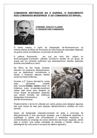 COMANDOS BRITÂNICOS NA II GUERRA, O NASCIMENTO
DOS COMANDOS MODERNOS E OS COMANDOS DO BRASIL.
CORONEL DUDLEY CLARKE
O CRIADOR DOS COMANDOS
O termo nasceu a partir da designação de Kommando que os
colonos bôeres da África do Sul davam às suas tropas de operações especiais
na guerra contra os britânicos, no princípio do século XX.
A palavra Kommando por sua vez teria tido origem no
termo português "Comando", utilizado na Índia no sentido de um grupo de
tropas sob um comando autônomo que desempenhava missões especiais
durante uma batalha ou cerco.
Na África do Sul tropas similares
atuavam em pequenos destacamentos,
que se deslocavam normalmente a
cavalo, e lançavam ataques rápidos
contra as tropas britânicas.
Durante a 2ª Guerra Mundial foi criada
essa importante unidade
pelo Coronel Dudley Clarke e tanto os
britânicos como os alemães decidiram
utilizar este termo para designar as
novas tropas de operações especiais
que tinham formado (as britânicas
designadas Commandos e as
alemãs Kommandos).
Posteriormente o termo foi utilizado por outros países para designar algumas
das suas forças de elite para ataques rápidos,furtivos e missões de curto
período.
Assim, tal designação chamada comando foi dada a uma tropa de
elite pertencente à uma das forças armadas, que é altamente adestrada e
qualificada a operar sob circunstâncias e ambientes impróprios ou
contraindicados ao emprego de outros elementos das forças regulares, sendo
apta a cumprir uma ampla variedade de missões e tarefas, táticas ou
estratégicas de curto prazo e em geral de objetivo agressivo.
 