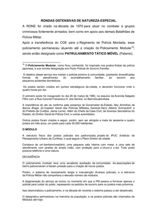 RONDAS OSTENSIVAS DE NATUREZA ESPECIAL
A RONE foi criada na década de 1970 para atuar no combate a grupos
criminosos fortemente armados; bem como em apoio aos demais Batalhões de
Polícia Militar.
Após a transferência do COE para o Regimento de Polícia Montada, esse
policiamento permaneceu atuando até a criação do Policiamento Modular18
;
sendo então designado como PATRULHAMENTO TÁTICO MÓVEL (Patamo).
18
O Policiamento Modular, como ficou conhecido, foi inspirado nos postos Koban da polícia
japonesa, e sua correta designação era Posto Policial de Socorro Familiar.
O objetivo desse serviço era manter o policial próximo à comunidade, prestando diversificadas
formas de atendimento; do aconselhamento familiar, ao socorro aos
pequenos acidentes domésticos.
Os postos seriam criados em pontos estratégicos da cidade, e deveriam funcionar vinte e
quatro horas por dia.
O primeiro posto foi inaugurado no dia 29 de março de 1980, na esquina da Avenida Salgado
Filho com a Rua Coronel Franscisco H. dos Santos, no BairroGuabirotuba.
A importância do ato se confirma pela presença do Governador do Estado, Ney Aminthas de
Barros Braga; do Inspetor Geral das Polícias Militares, General Harry Alberto Schnardorf; e
do Prefeito de Curitiba, Jaime Lerner. Além do Chefe da Casa Civil; de diversos Secretários do
Estado; do Diretor Geral da Polícia Civil; e outras autoridades.
Outros postos foram criados a seguir, porém, sem ser atingida a meta de sessenta e quatro
postos em três anos; um posto para cada 30.000 habitantes.
O MÓDULO
A estrutura física dos postos policiais era padronizada, projeto do IPUC (Instituto de
Planejamento Urbano de Curitiba); o qual seguia o Plano Diretor da cidade.
Constava de um banheiro/vestiário; uma pequena sala interna com mesa; e uma sala de
atendimento com janelas de ampla visão, com proteção para a chuva e o sol. Todo posto
possuía telefone e uma viatura.
DECADÊNCIA
O policiamento modular teve uma excelente aceitação da comunidade. As associações de
bairro patrocinavam e faziam pressão para a criação de novos postos.
Porém, o sistema de revezamento exigia a manutenção diversos policiais, e a estrutura
da Polícia Militar não comportava o elevado número de módulos.
A degeneração do serviço se iniciou no momento em que a PM passou a fornecer apenas o
policial para cuidar do posto, repassando os pedidos de socorro para os postos mais próximos.
Isso desmoralizou o policiamento, e na década de noventa o sistema passou a ser desativado.
O designativo permaneceu na memória da população, e os postos policiais são chamados de
Módulos até hoje.
 