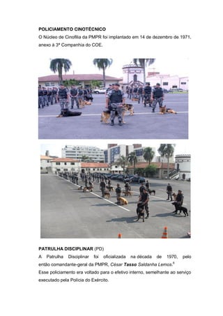 POLICIAMENTO CINOTÉCNICO
O Núcleo de Cinofilia da PMPR foi implantado em 14 de dezembro de 1971,
anexo à 3ª Companhia do COE.
PATRULHA DISCIPLINAR (PD)
A Patrulha Disciplinar foi oficializada na década de 1970, pelo
então comandante-geral da PMPR, César Tasso Saldanha Lemos.6
Esse policiamento era voltado para o efetivo interno, semelhante ao serviço
executado pela Polícia do Exército.
 