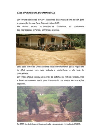 BASE OPERACIONAL DE CANAVIEIRAS
Em 1972 foi concedido à PMPR seiscentos alqueires na Serra do Mar, para
a construção de uma Base Operacional do COE.
Ela estava situada no Município de Guaratuba, na confluência
dos rios Caçadas e Panela, a 89 km de Curitiba.
Essa base tornou-se uma excelente base de treinamento, pois a região era
de difícil acesso, com mata fechada e montanhosa, e alta taxa de
pluviosidade.
Em 1980 o efetivo passou ao controle do Batalhão de Polícia Florestal, mas
a base permaneceu usada para treinamento nos cursos de operações
especiais.
Em2005 foi definitivamente desativada, passando ao controle do IBAMA.
 